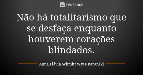 Não há totalitarismo que se desfaça enquanto houverem corações blindados.... Frase de Anna Flávia Schmitt Wyse Baranski.