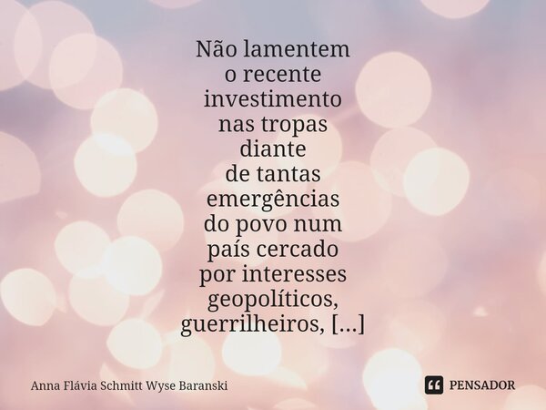 ⁠Não lamentem o recente investimento nas tropas diante de tantas emergências do povo num país cercado por interesses geopolíticos, guerrilheiros, paramilitares ... Frase de Anna Flávia Schmitt Wyse Baranski.