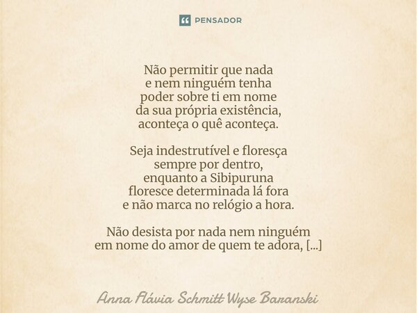 ⁠Não permitir que nada e nem ninguém tenha poder sobre ti em nome da sua própria existência, aconteça o quê aconteça. Seja indestrutível e floresça sempre por d... Frase de Anna Flávia Schmitt Wyse Baranski.