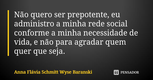 Não quero ser prepotente, eu administro a minha rede social conforme a minha necessidade de vida, e não para agradar quem quer que seja.... Frase de Anna Flávia Schmitt Wyse Baranski.