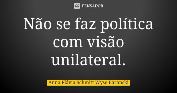 Não se faz política com visão unilateral.... Frase de Anna Flávia Schmitt Wyse Baranski.