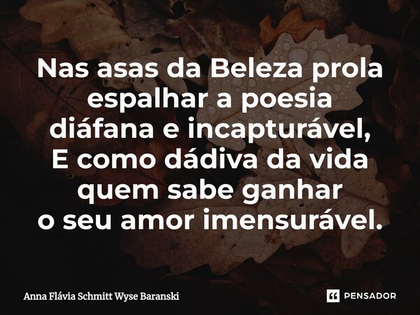 ⁠Nas asas da Beleza prola espalhar a poesia diáfana e incapturável, E como dádiva da vida quem sabe ganhar o seu amor imensurável.... Frase de Anna Flávia Schmitt Wyse Baranski.