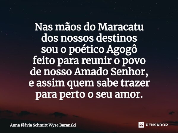 ⁠Nas mãos do Maracatu dos nossos destinos sou o poético Agogô feito para reunir o povo de nosso Amado Senhor, e assim quem sabe trazer para perto o seu amor.... Frase de Anna Flávia Schmitt Wyse Baranski.