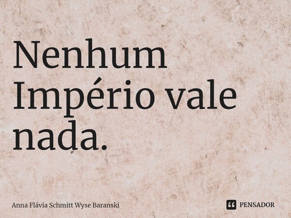 ⁠Nenhum Império vale nada.... Frase de Anna Flávia Schmitt Wyse Baranski.