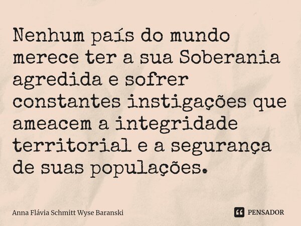 ⁠Nenhum país do mundo merece ter a sua Soberania agredida e sofrer constantes instigações que ameacem a integridade territorial e a segurança de suas populações... Frase de Anna Flávia Schmitt Wyse Baranski.