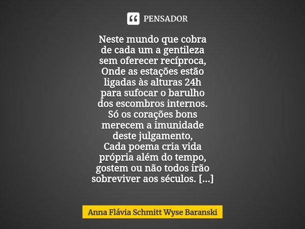 Neste mundo que cobra
de cada um a gentileza
sem oferecer recíproca,
Onde as estações estão
ligadas às alturas 24h
para sufocar o barulho
dos escombros interno... Frase de Anna Flávia Schmitt Wyse Baranski.