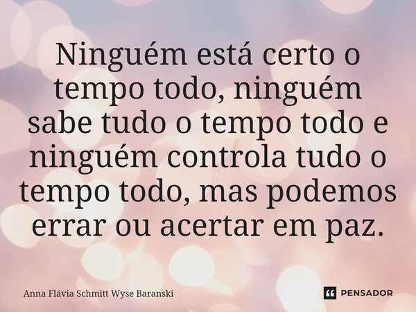 ⁠Ninguém está certo o tempo todo, ninguém sabe tudo o tempo todo e ninguém controla tudo o tempo todo, mas podemos errar ou acertar em paz.... Frase de Anna Flávia Schmitt Wyse Baranski.