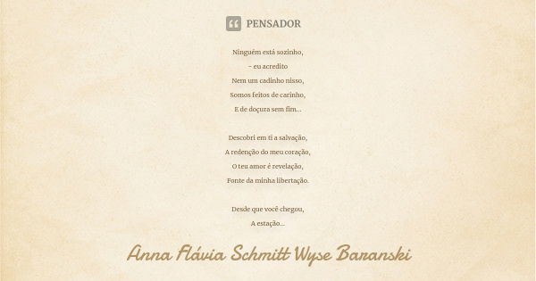 Ninguém está sozinho, - eu acredito Nem um cadinho nisso, Somos feitos de carinho, E de doçura sem fim... Descobri em ti a salvação, A redenção do meu coração, ... Frase de Anna Flávia Schmitt Wyse Baranski.