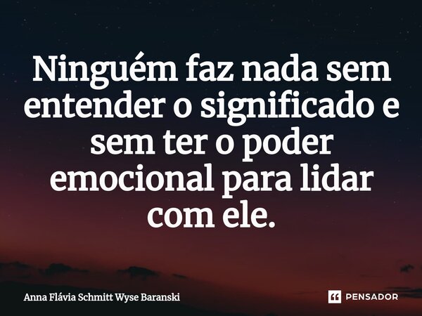 ⁠Ninguém faz nada sem entender o significado e sem ter o poder emocional para lidar com ele.... Frase de Anna Flávia Schmitt Wyse Baranski.