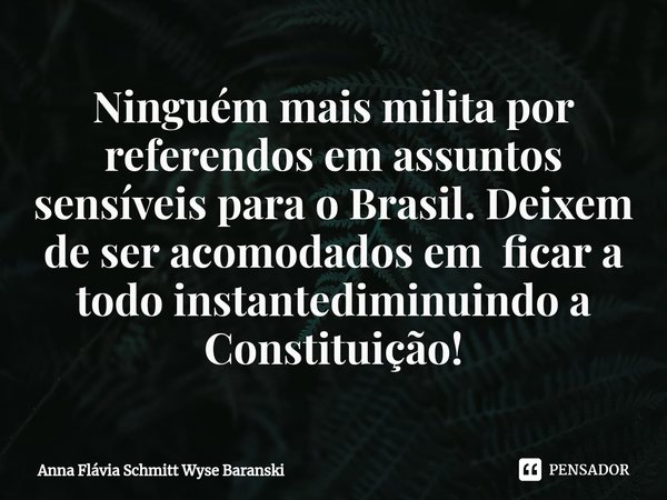 ⁠Ninguém mais milita por referendos em assuntos sensíveis para o Brasil. Deixem de ser acomodados em ficar a todo instantediminuindo a Constituição!... Frase de Anna Flávia Schmitt Wyse Baranski.