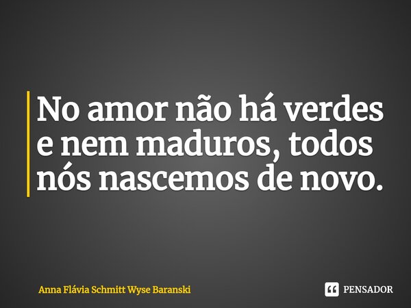 ⁠No amor não há verdes e nem maduros, todos nós nascemos de novo.... Frase de Anna Flávia Schmitt Wyse Baranski.