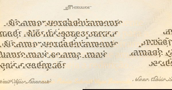 No amor verdadeiramente amado, Não há espaço para a prisão, No amor verdadeiramente amado, Quanto mais se ama, mais se deseja a redenção.... Frase de Anna Flávia Schmitt Wyse Baranski.