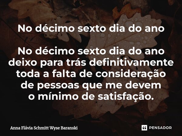 ⁠No décimo sexto dia do ano No décimo sexto dia do ano deixo para trás definitivamente toda a falta de consideração de pessoas que me devem o mínimo de satisfaç... Frase de Anna Flávia Schmitt Wyse Baranski.
