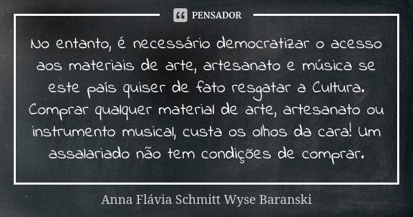 No entanto, é necessário democratizar o acesso aos materiais de arte, artesanato e música se este país quiser de fato resgatar a Cultura. Comprar qualquer mater... Frase de Anna Flávia Schmitt Wyse Baranski.