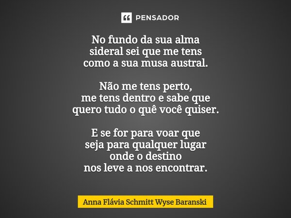 No fundo da sua alma sideral sei que me tens como a sua musa austral. Não me tens perto, me tens dentro e sabe que quero tudo o quê você quiser. E se for para ... Frase de Anna Flávia Schmitt Wyse Baranski.