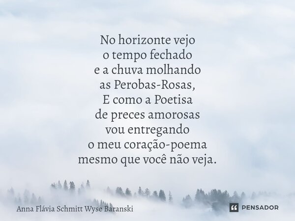 ⁠No horizonte vejo o tempo fechado e a chuva molhando as Perobas-Rosas, E como a Poetisa de preces amorosas vou entregando o meu coração-poema mesmo que você nã... Frase de Anna Flávia Schmitt Wyse Baranski.