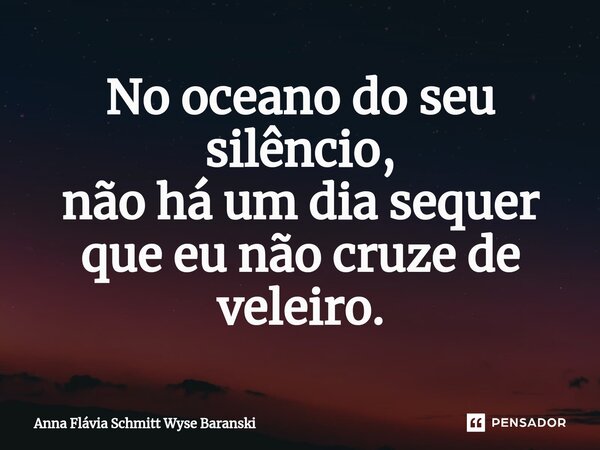⁠No oceano do seu silêncio, não há um dia sequer que eu não cruze de veleiro.... Frase de Anna Flávia Schmitt Wyse Baranski.