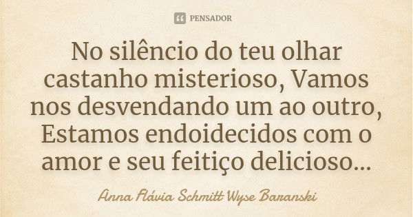 No silêncio do teu olhar castanho misterioso, Vamos nos desvendando um ao outro, Estamos endoidecidos com o amor e seu feitiço delicioso...... Frase de Anna Flávia Schmitt Wyse Baranski.