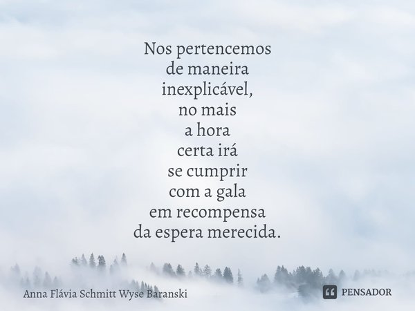 ⁠Nos pertencemos
de maneira
inexplicável,
no mais
a hora
certa irá
se cumprir
com a gala
em recompensa
da espera merecida.... Frase de Anna Flávia Schmitt Wyse Baranski.