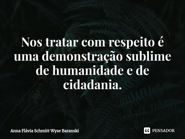 ⁠Nos tratar com respeito é uma demonstração sublime de humanidade e de cidadania.... Frase de Anna Flávia Schmitt Wyse Baranski.