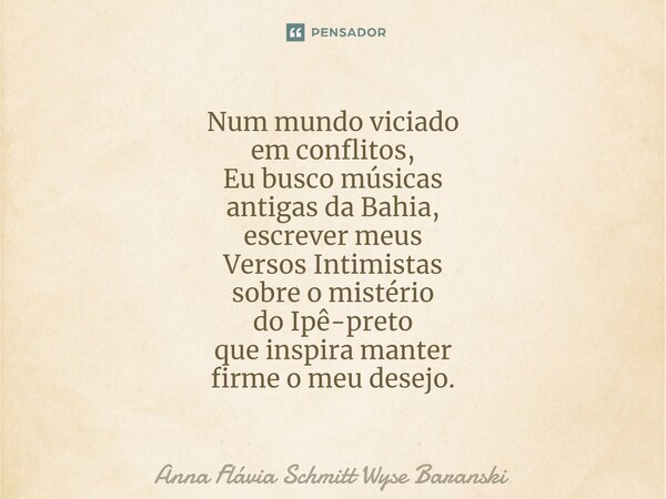 ⁠Num mundo viciado em conflitos, Eu busco músicas antigas da Bahia, escrever meus Versos Intimistas sobre o mistério do Ipê-preto que inspira manter firme o meu... Frase de Anna Flávia Schmitt Wyse Baranski.