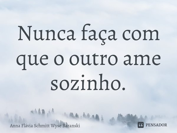 ⁠Nunca faça com que o outro ame sozinho.... Frase de Anna Flávia Schmitt Wyse Baranski.