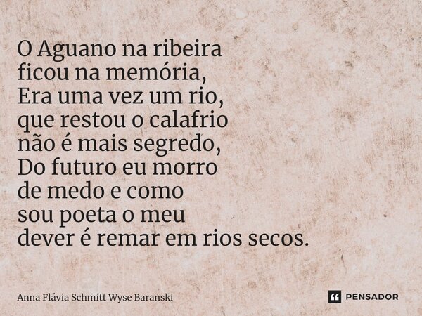⁠O Aguano na ribeira ficou na memória, Era uma vez um rio, que restou o calafrio não é mais segredo, Do futuro eu morro de medo e como sou poeta o meu dever é r... Frase de Anna Flávia Schmitt Wyse Baranski.