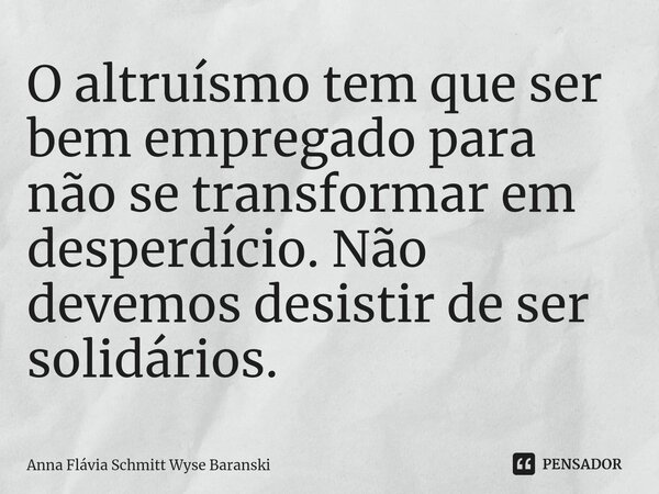 O altruísmo tem que ser bem empregado para não se transformar em desperdício. Não devemos desistir de ser solidários.... Frase de Anna Flávia Schmitt Wyse Baranski.