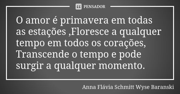 O amor é primavera em todas as estações ,Floresce a qualquer tempo em todos os corações, Transcende o tempo e pode surgir a qualquer momento.... Frase de Anna Flávia Schmitt Wyse Baranski.