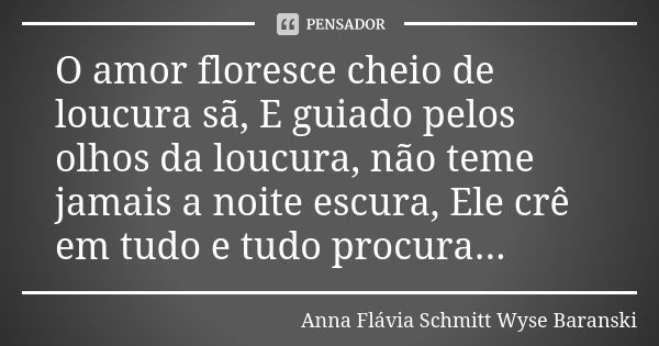 O amor floresce cheio de loucura sã, E guiado pelos olhos da loucura, não teme jamais a noite escura, Ele crê em tudo e tudo procura...... Frase de Anna Flávia Schmitt Wyse Baranski.