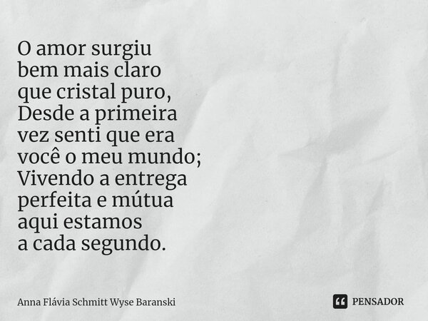 ⁠O amor surgiu bem mais claro que cristal puro, Desde a primeira vez senti que era você o meu mundo; Vivendo a entrega perfeita e mútua aqui estamos a cada segu... Frase de Anna Flávia Schmitt Wyse Baranski.