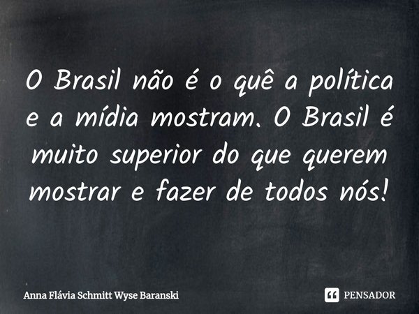 ⁠O Brasil não é o quê a política e a mídia mostram. O Brasil é muito superior do que querem mostrar e fazer de todos nós!... Frase de Anna Flávia Schmitt Wyse Baranski.