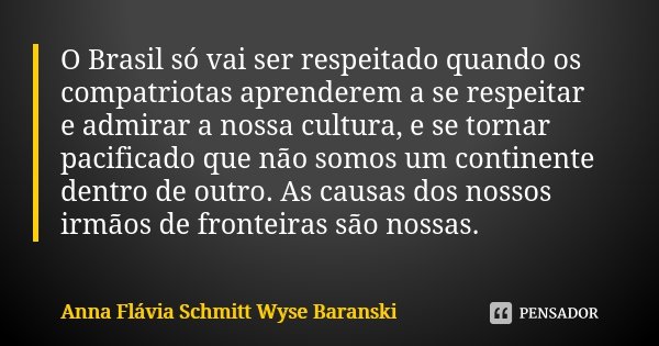 O Brasil só vai ser respeitado quando os compatriotas aprenderem a se respeitar e admirar a nossa cultura, e se tornar pacificado que não somos um continente de... Frase de Anna Flávia Schmitt Wyse Baranski.