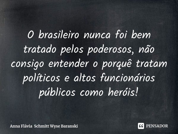 ⁠ O brasileiro nunca foi bem tratado pelos poderosos, não consigo entender o porquê tratam políticos e altos funcionários públicos como heróis!... Frase de Anna Flávia Schmitt Wyse Baranski.