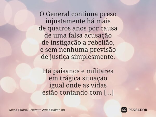 ⁠O General continua preso injustamente há mais de quatros anos por causa de uma falsa acusação de instigação a rebelião, e sem nenhuma previsão de justiça simpl... Frase de Anna Flávia Schmitt Wyse Baranski.