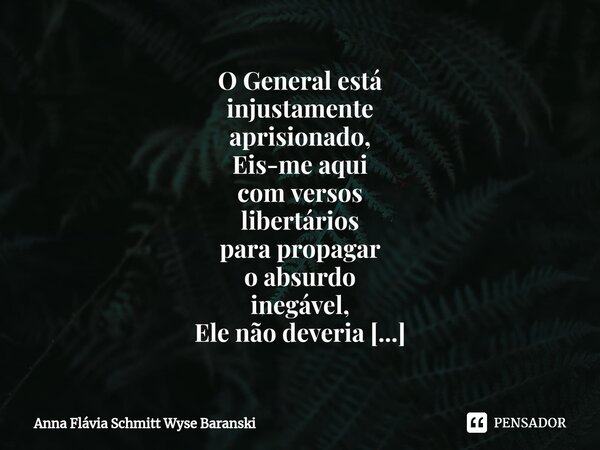 ⁠O General está injustamente aprisionado, Eis-me aqui com versos libertários para propagar o absurdo inegável, Ele não deveria ter sido preso, isso tudo tem sid... Frase de Anna Flávia Schmitt Wyse Baranski.