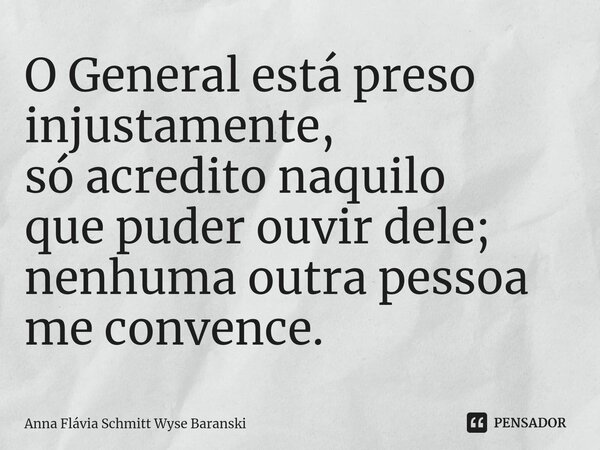 ⁠O General está preso injustamente, só acredito naquilo que puder ouvir dele; nenhuma outra pessoa me convence.... Frase de Anna Flávia Schmitt Wyse Baranski.