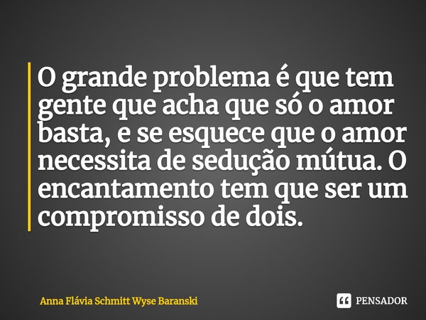 ⁠O grande problema é que tem gente que acha que só o amor basta, e se esquece que o amor necessita de sedução mútua. O encantamento tem que ser um compromisso d... Frase de Anna Flávia Schmitt Wyse Baranski.