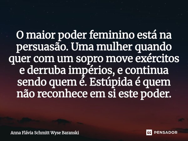 ⁠O maior poder feminino está na persuasão. Uma mulher quando quer com um sopro move exércitos e derruba impérios, e continua sendo quem é. Estúpida é quem não r... Frase de Anna Flávia Schmitt Wyse Baranski.