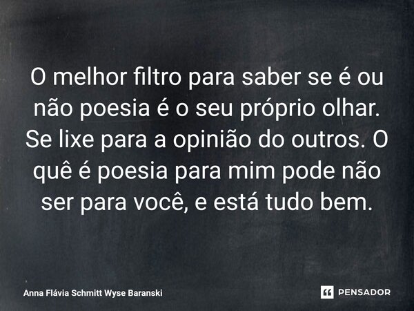 ⁠O melhor filtro para saber se é ou não poesia é o seu próprio olhar. Se lixe para a opinião do outros. O quê é poesia para mim pode não ser para você, e está t... Frase de Anna Flávia Schmitt Wyse Baranski.