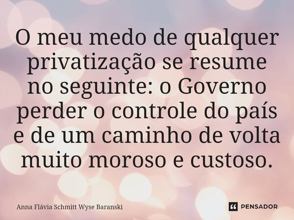 ⁠O meu medo de qualquer privatização se resume no seguinte: o Governo perder o controle do país e de um caminho de volta muito moroso e custoso.... Frase de Anna Flávia Schmitt Wyse Baranski.