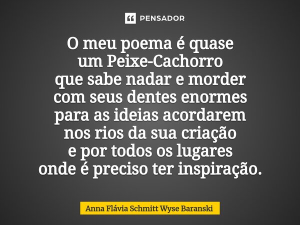 ⁠O meu poema é quase um Peixe-Cachorro que sabe nadar e morder com seus dentes enormes para as ideias acordarem nos rios da sua criação e por todos os lugares o... Frase de Anna Flávia Schmitt Wyse Baranski.