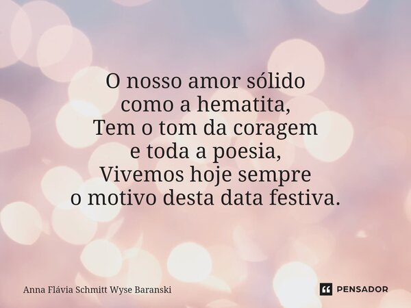 ⁠O nosso amor sólido como a hematita, Tem o tom da coragem e toda a poesia, Vivemos hoje sempre o motivo desta data festiva.... Frase de Anna Flávia Schmitt Wyse Baranski.