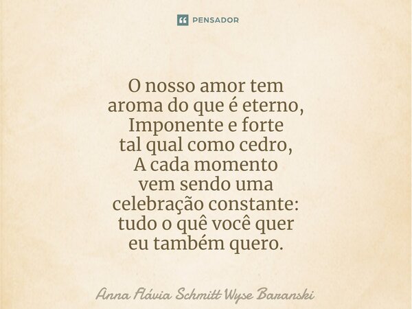 ⁠O nosso amor tem aroma do que é eterno, Imponente e forte tal qual como cedro, A cada momento vem sendo uma celebração constante: tudo o quê você quer eu també... Frase de Anna Flávia Schmitt Wyse Baranski.