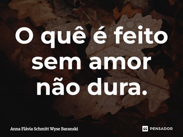 ⁠O quê é feito sem amor não dura.... Frase de Anna Flávia Schmitt Wyse Baranski.