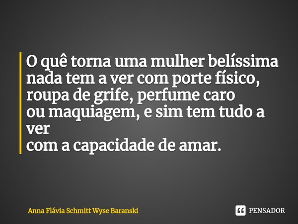 ⁠O quê torna uma mulher belíssima
nada tem a ver com porte físico,
roupa de grife, perfume caro
ou maquiagem, e sim tem tudo a ver
com a capacidade de amar.... Frase de Anna Flávia Schmitt Wyse Baranski.