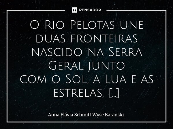 O Rio Pelotas une duas fronteiras nascido na Serra Geral junto com o Sol, a Lua e as estrelas, é parte do espírito campeiro. Um rio que cumpre o destino para a... Frase de Anna Flávia Schmitt Wyse Baranski.