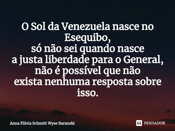 ⁠O Sol da Venezuela nasce no Esequibo, só não sei quando nasce a justa liberdade para o General, não é possível que não exista nenhuma resposta sobre isso.... Frase de Anna Flávia Schmitt Wyse Baranski.