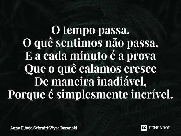 ⁠O tempo passa,
O quê sentimos não passa,
E a cada minuto é a prova
Que o quê calamos cresce
De maneira inadiável,
Porque é simplesmente incrível.... Frase de Anna Flávia Schmitt Wyse Baranski.