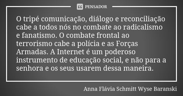 O tripé comunicação, diálogo e reconciliação cabe a todos nós no combate ao radicalismo e fanatismo. O combate frontal ao terrorismo cabe a polícia e as Forças ... Frase de Anna Flávia Schmitt Wyse Baranski.